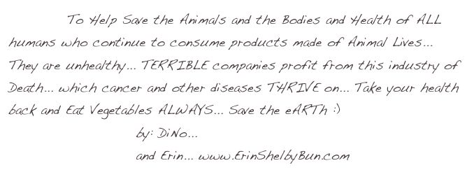            To Help Save the Animals and the Bodies and Health of ALL humans who continue to consume products made of Animal Lives... They are unhealthy... TERRIBLE companies profit from this industry of Death... which cancer and other diseases THRIVE on... Take your health back and Eat Vegetables ALWAYS... Save the eARTh :)
                        by: DiNo... www.ARTofDiNo.com
                        and Erin... www.ErinShelbyBun.com